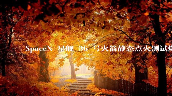 SpaceX 星舰 36 号火箭静态点火测试爆炸，爆炸的原因是什么？会对星舰发展产生什么影响？