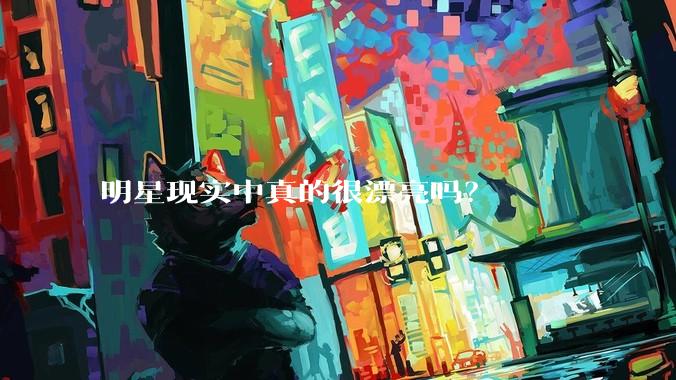 明星现实中真的很漂亮吗？